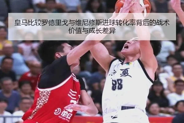 皇马比较罗德里戈与维尼修斯进球转化率背后的战术价值与成长差异