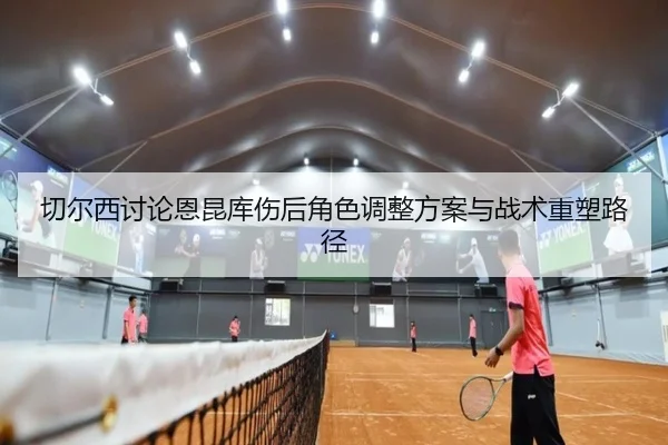 切尔西讨论恩昆库伤后角色调整方案与战术重塑路径