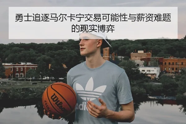 勇士追逐马尔卡宁交易可能性与薪资难题的现实博弈