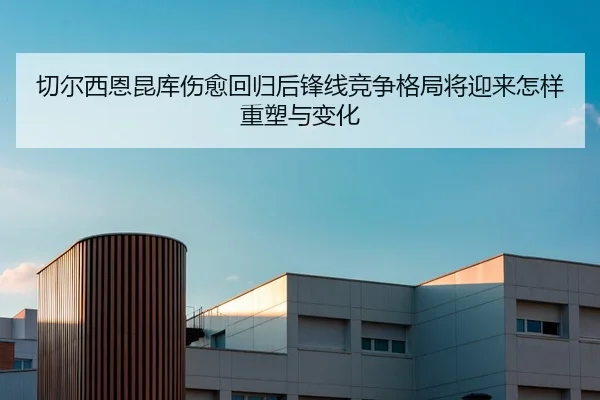 切尔西恩昆库伤愈回归后锋线竞争格局将迎来怎样重塑与变化