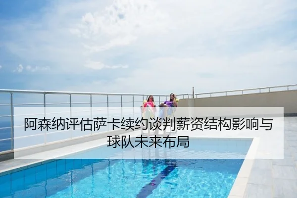 阿森纳评估萨卡续约谈判薪资结构影响与球队未来布局