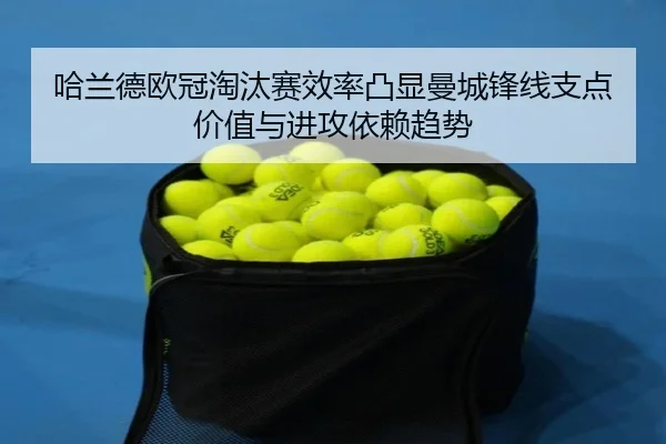 哈兰德欧冠淘汰赛效率凸显曼城锋线支点价值与进攻依赖趋势