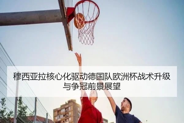穆西亚拉核心化驱动德国队欧洲杯战术升级与争冠前景展望