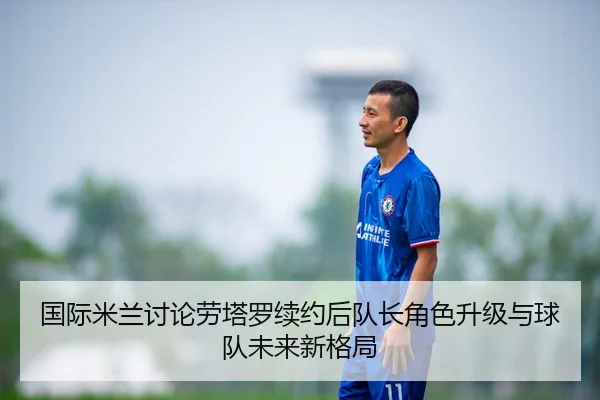国际米兰讨论劳塔罗续约后队长角色升级与球队未来新格局