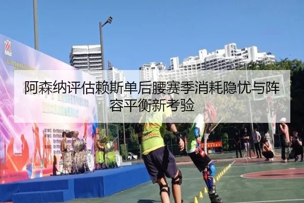 阿森纳评估赖斯单后腰赛季消耗隐忧与阵容平衡新考验