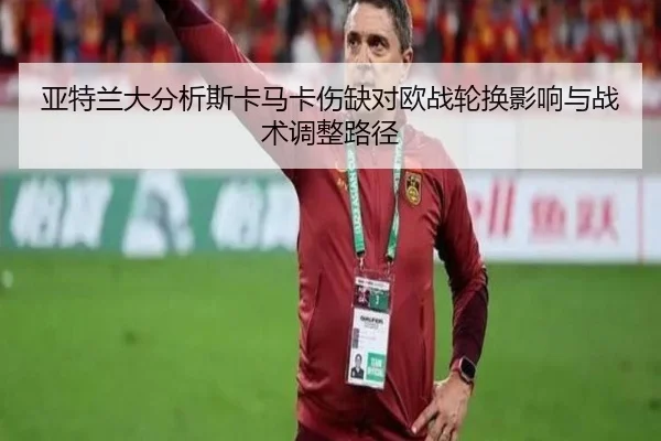 亚特兰大分析斯卡马卡伤缺对欧战轮换影响与战术调整路径
