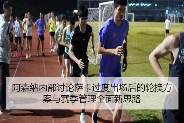 阿森纳内部讨论萨卡过度出场后的轮换方案与赛季管理全面新思路
