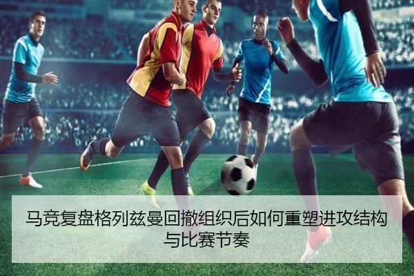 马竞复盘格列兹曼回撤组织后如何重塑进攻结构与比赛节奏