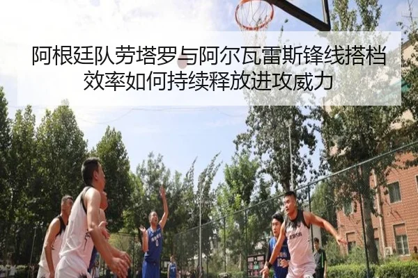 阿根廷队劳塔罗与阿尔瓦雷斯锋线搭档效率如何持续释放进攻威力