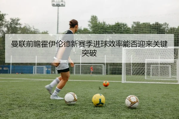 曼联前瞻霍伊伦德新赛季进球效率能否迎来关键突破