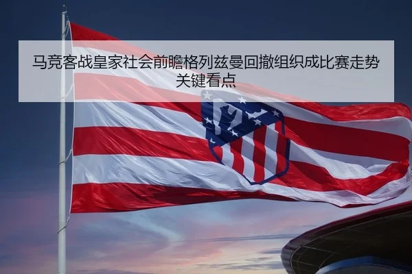 马竞客战皇家社会前瞻格列兹曼回撤组织成比赛走势关键看点