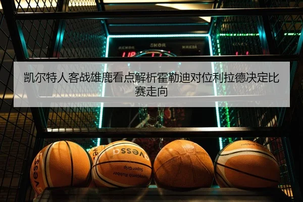 凯尔特人客战雄鹿看点解析霍勒迪对位利拉德决定比赛走向